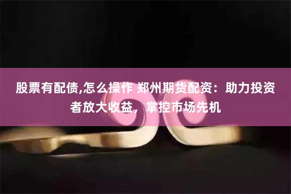 股票有配债,怎么操作 郑州期货配资：助力投资者放大收益，掌控市场先机
