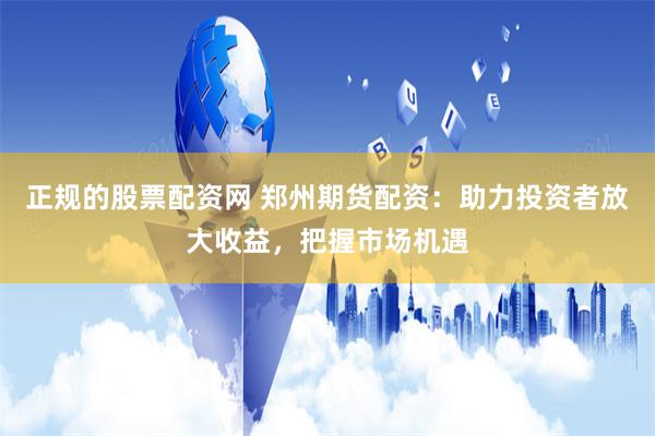 正规的股票配资网 郑州期货配资：助力投资者放大收益，把握市场机遇