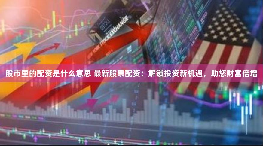 股市里的配资是什么意思 最新股票配资：解锁投资新机遇，助您财富倍增