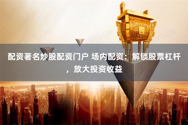 配资著名炒股配资门户 场内配资：解锁股票杠杆，放大投资收益