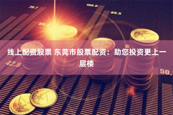 线上配资股票 东莞市股票配资：助您投资更上一层楼