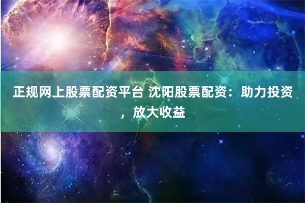 正规网上股票配资平台 沈阳股票配资：助力投资，放大收益