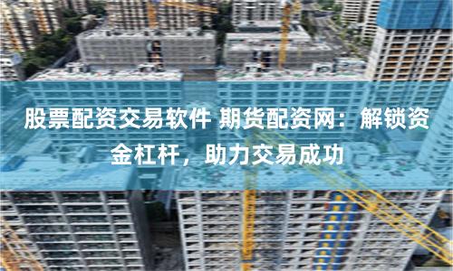 股票配资交易软件 期货配资网：解锁资金杠杆，助力交易成功