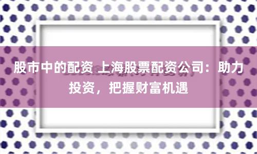 股市中的配资 上海股票配资公司：助力投资，把握财富机遇