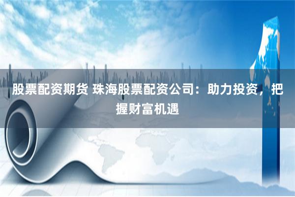 股票配资期货 珠海股票配资公司：助力投资，把握财富机遇