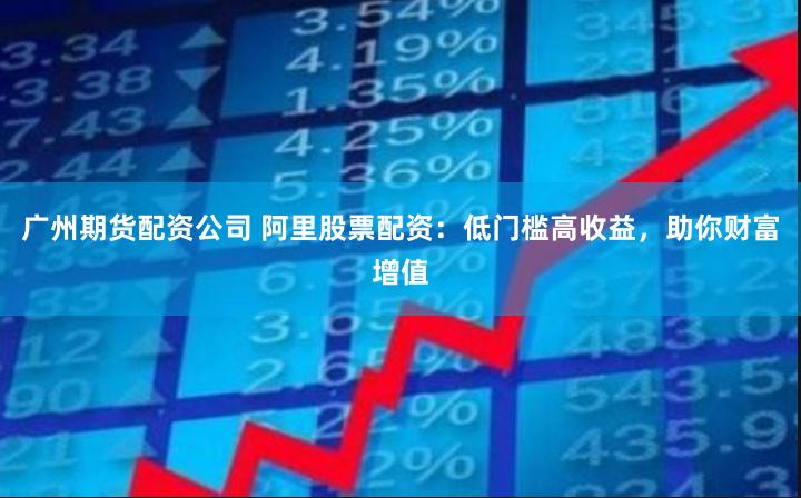 广州期货配资公司 阿里股票配资：低门槛高收益，助你财富增值