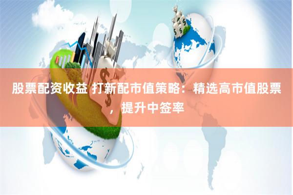 股票配资收益 打新配市值策略：精选高市值股票，提升中签率