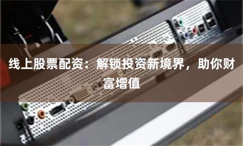 线上股票配资：解锁投资新境界，助你财富增值