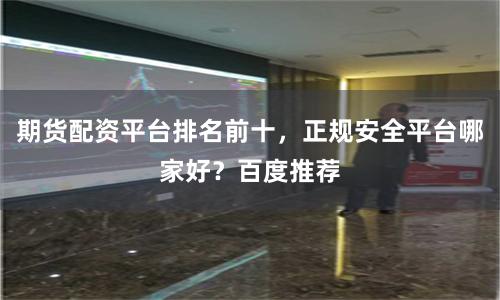 期货配资平台排名前十，正规安全平台哪家好？百度推荐