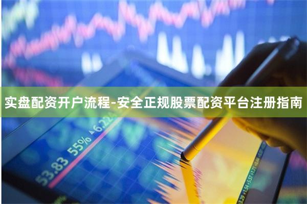 实盘配资开户流程-安全正规股票配资平台注册指南