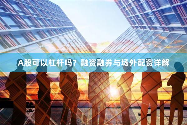 A股可以杠杆吗？融资融券与场外配资详解